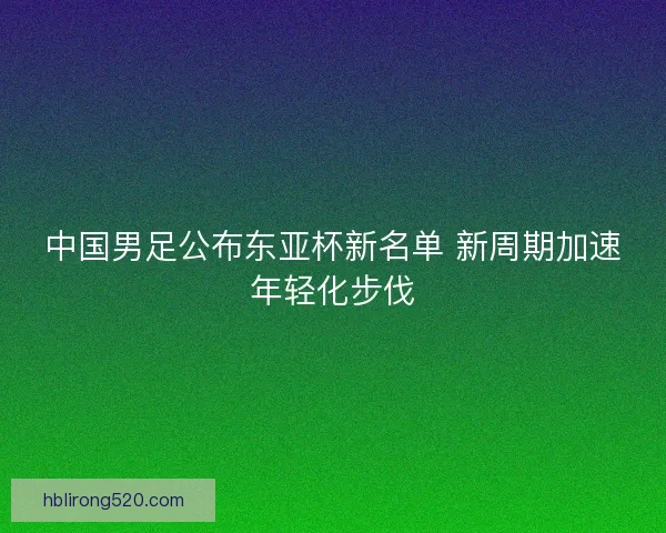 中国男足公布东亚杯新名单 新周期加速年轻化步伐