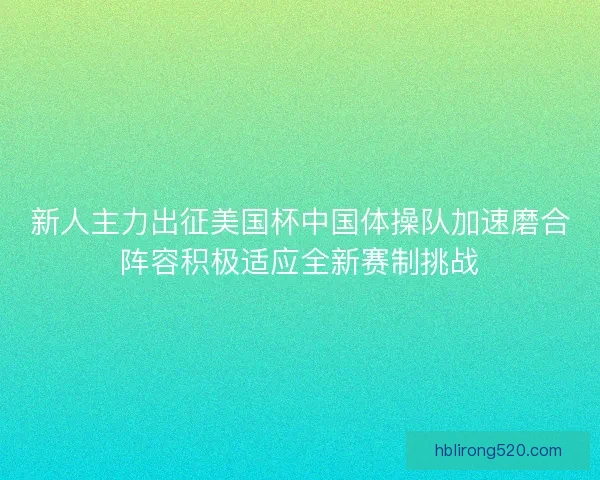 新人主力出征美国杯中国体操队加速磨合阵容积极适应全新赛制挑战