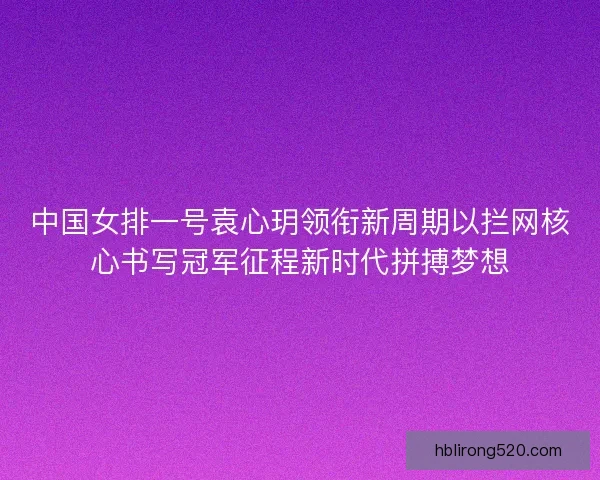 中国女排一号袁心玥领衔新周期以拦网核心书写冠军征程新时代拼搏梦想