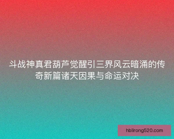 斗战神真君葫芦觉醒引三界风云暗涌的传奇新篇诸天因果与命运对决